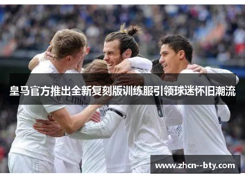 皇马官方推出全新复刻版训练服引领球迷怀旧潮流