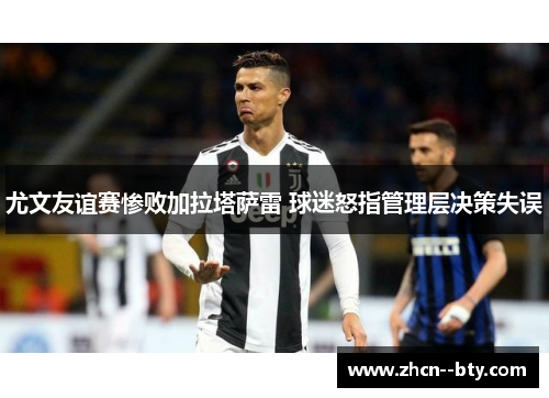尤文友谊赛惨败加拉塔萨雷 球迷怒指管理层决策失误 尤文友谊赛惨败加拉塔萨雷 球迷怒指管理层决策失误