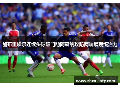 加布里埃尔连续头球破门助阿森纳攻防两端展现统治力 加布里埃尔连续头球破门助阿森纳攻防两端展现统治力