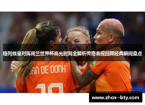 格列兹曼对阵荷兰世界杯高光时刻全解析传奇表现回顾经典瞬间盘点 格列兹曼对阵荷兰世界杯高光时刻全解析传奇表现回顾经典瞬间盘点