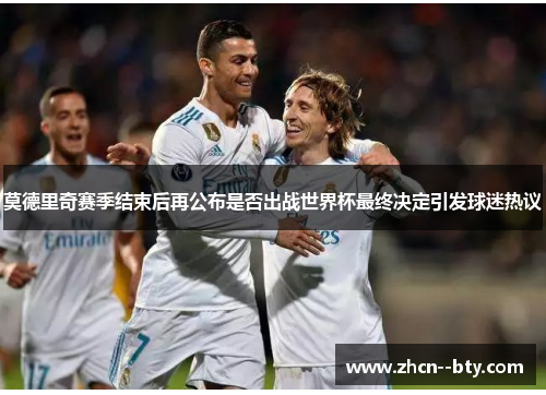 莫德里奇赛季结束后再公布是否出战世界杯最终决定引发球迷热议 莫德里奇赛季结束后再公布是否出战世界杯最终决定引发球迷热议